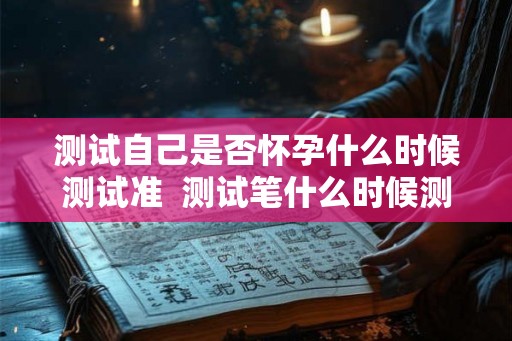测试自己是否怀孕什么时候测试准  测试笔什么时候测最准