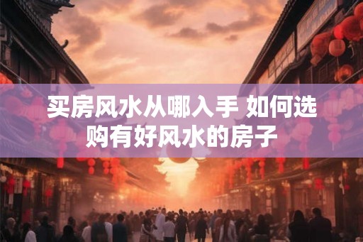 买房风水从哪入手 如何选购有好风水的房子 买房风水从哪入手 如何选购有好风水的房子
