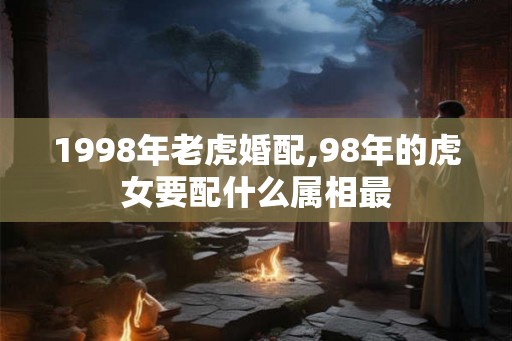 1998年老虎婚配,98年的虎女要配什么属相最