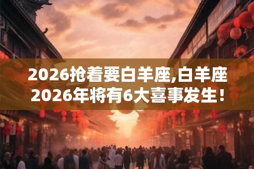 2026抢着要白羊座,白羊座2026年将有6大喜事发生！