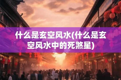 什么是玄空风水(什么是玄空风水中的死煞星)