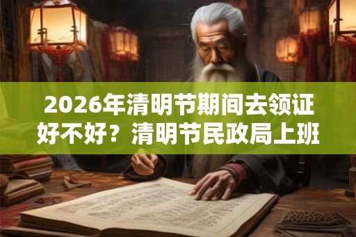 2026年清明节期间去领证好不好？清明节民政局上班吗？