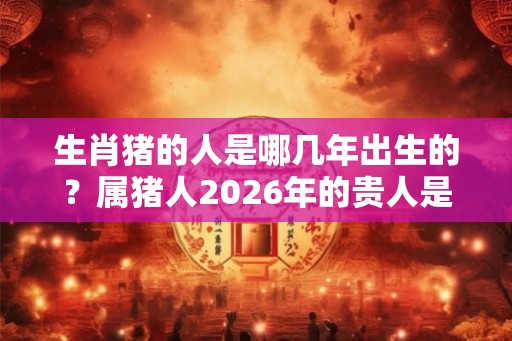生肖猪的人是哪几年出生的？属猪人2026年的贵人是谁