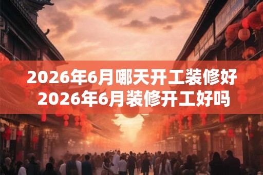 2026年6月哪天开工装修好 2026年6月装修开工好吗