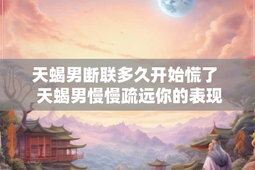 天蝎男断联多久开始慌了  天蝎男慢慢疏远你的表现