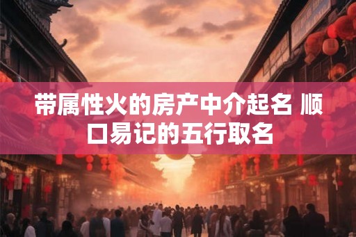 带属性火的房产中介起名 顺口易记的五行取名