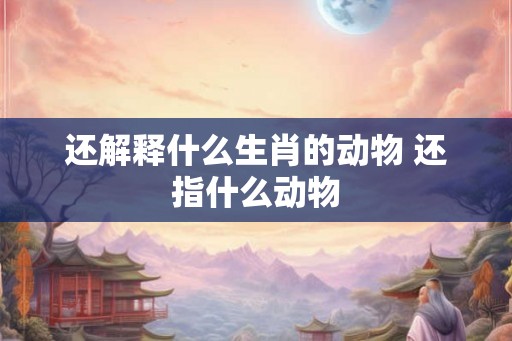 还解释什么生肖的动物 还指什么动物 还解释什么生肖的动物 还指什么动物
