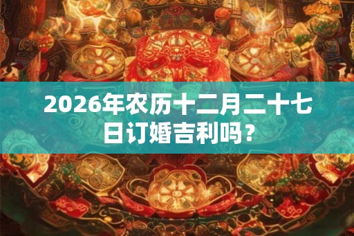 2026年农历十二月二十七日订婚吉利吗? 2026年农历十二月二十七日订婚吉利吗?