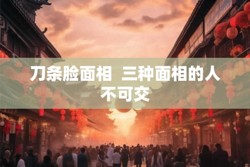 刀条脸面相 三种面相的人不可交 刀条脸面相 三种面相的人不可交