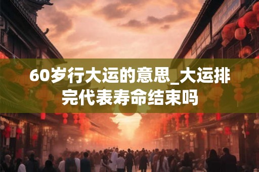 60岁行大运的意思_大运排完代表寿命结束吗 60岁行大运的意思_大运排完代表寿命结束吗