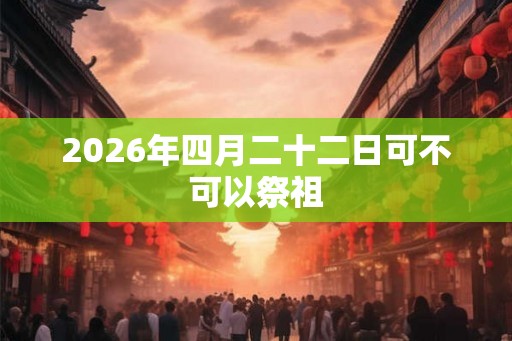2026年四月二十二日可不可以祭祖