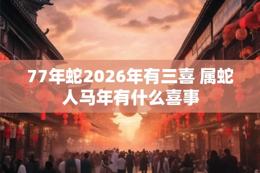 77年蛇2026年有三喜 属蛇人马年有什么喜事