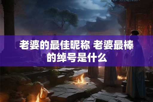 老婆的最佳昵称 老婆最棒的绰号是什么
