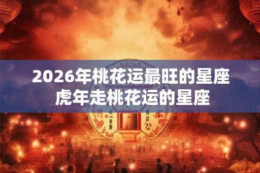 2026年桃花运最旺的星座 虎年走桃花运的星座 2026年桃花运最旺的星座 虎年走桃花运的星座
