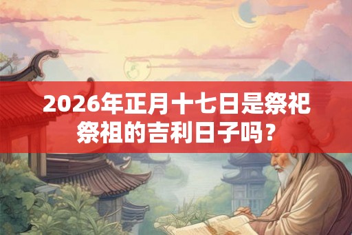 2026年正月十七日是祭祀祭祖的吉利日子吗？