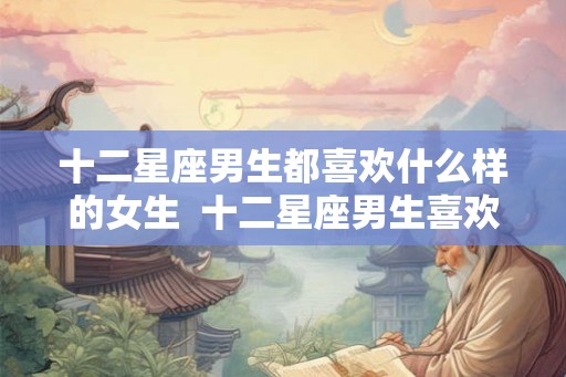 十二星座男生都喜欢什么样的女生  十二星座男生喜欢什么样的女生