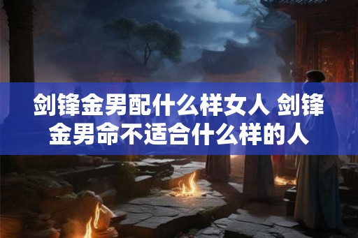 剑锋金男配什么样女人 剑锋金男命不适合什么样的人