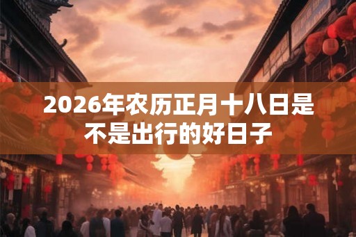 2026年农历正月十八日是不是出行的好日子 2026年农历正月十八日是不是出行的好日子