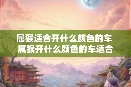 属猴适合开什么颜色的车 属猴开什么颜色的车适合