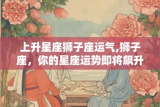 上升星座狮子座运气,狮子座，你的星座运势即将飙升！