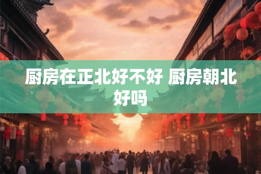 厨房在正北好不好 厨房朝北好吗