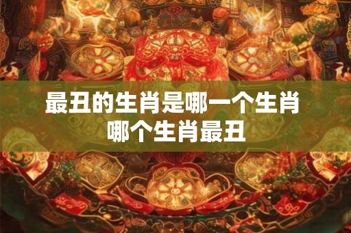 最丑的生肖是哪一个生肖 哪个生肖最丑