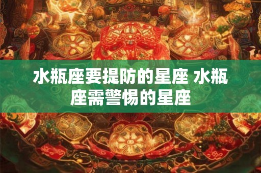 水瓶座要提防的星座 水瓶座需警惕的星座