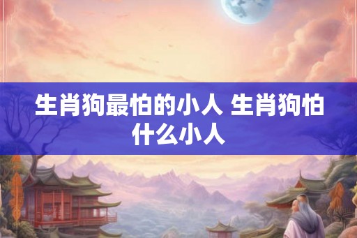 生肖狗最怕的小人 生肖狗怕什么小人 生肖狗最怕的小人 生肖狗怕什么小人