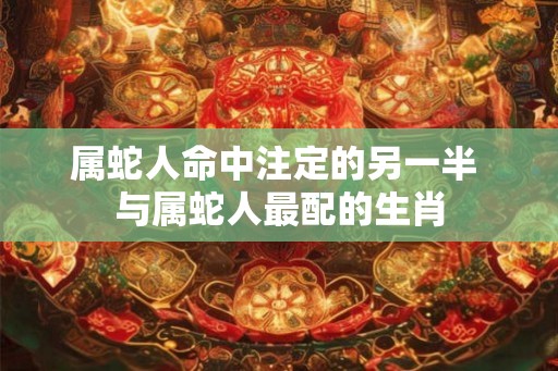 属蛇人命中注定的另一半 与属蛇人最配的生肖
