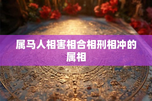 属马人相害相合相刑相冲的属相 属马人相害相合相刑相冲的属相