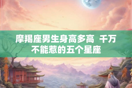 摩羯座男生身高多高  千万不能惹的五个星座