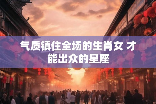 气质镇住全场的生肖女 才能出众的星座 气质镇住全场的生肖女 才能出众的星座