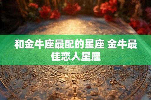 和金牛座最配的星座 金牛最佳恋人星座