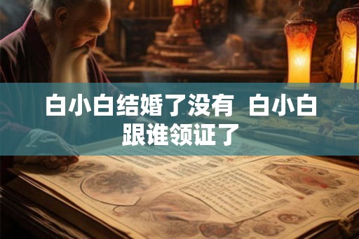 白小白结婚了没有 白小白跟谁领证了 白小白结婚了没有 白小白跟谁领证了