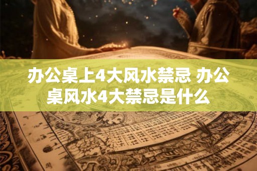 办公桌上4大风水禁忌 办公桌风水4大禁忌是什么