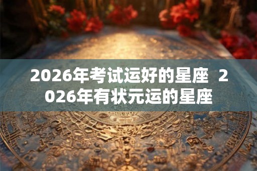 2026年考试运好的星座  2026年有状元运的星座