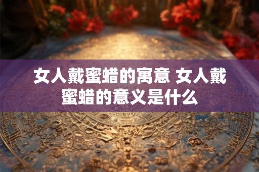 女人戴蜜蜡的寓意 女人戴蜜蜡的意义是什么