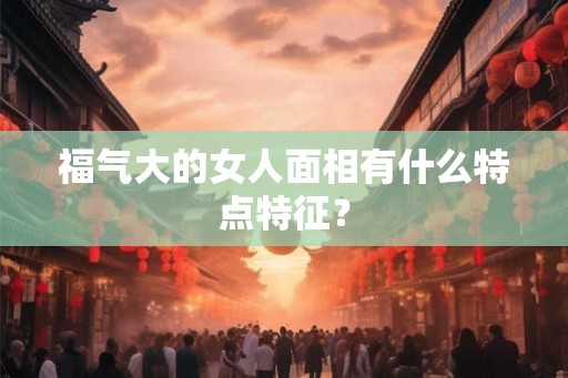福气大的女人面相有什么特点特征？