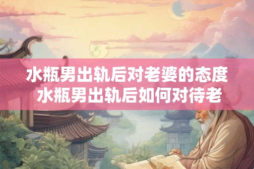 水瓶男出轨后对老婆的态度 水瓶男出轨后如何对待老婆 水瓶男出轨后对老婆的态度 水瓶男出轨后如何对待老婆