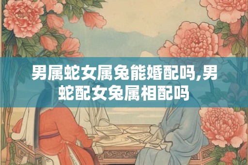 男属蛇女属兔能婚配吗,男蛇配女兔属相配吗 男属蛇女属兔能婚配吗,男蛇配女兔属相配吗