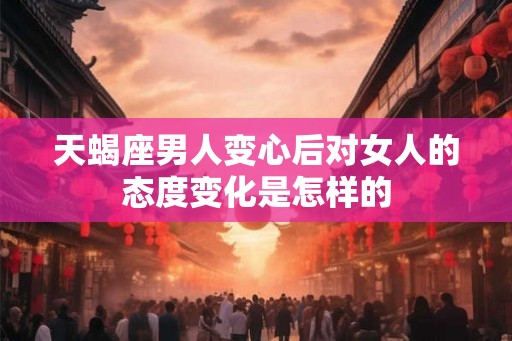 天蝎座男人变心后对女人的态度变化是怎样的