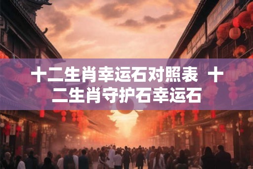 十二生肖幸运石对照表  十二生肖守护石幸运石