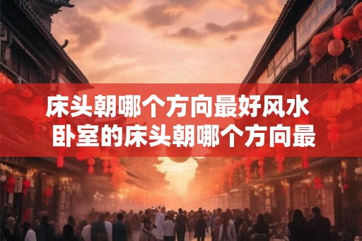 床头朝哪个方向最好风水 卧室的床头朝哪个方向最好 床头朝哪个方向最好风水 卧室的床头朝哪个方向最好