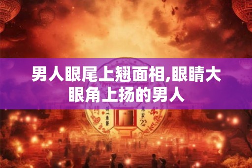 男人眼尾上翘面相,眼睛大眼角上扬的男人
