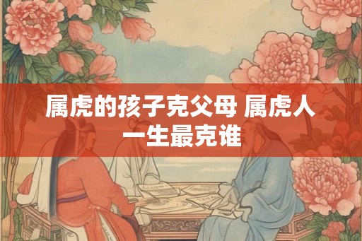 属虎的孩子克父母 属虎人一生最克谁