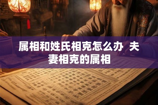 属相和姓氏相克怎么办  夫妻相克的属相