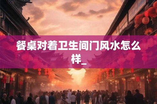餐桌对着卫生间门风水怎么样_