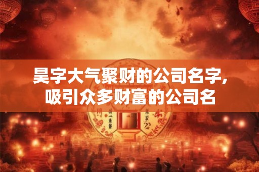 昊字大气聚财的公司名字,吸引众多财富的公司名 昊字大气聚财的公司名字,吸引众多财富的公司名