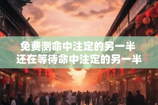 免费测命中注定的另一半 还在等待命中注定的另一半免费测命吧
