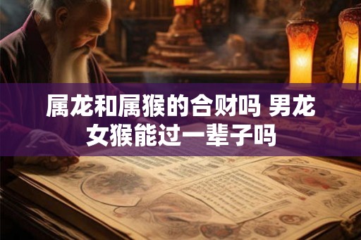 属龙和属猴的合财吗 男龙女猴能过一辈子吗